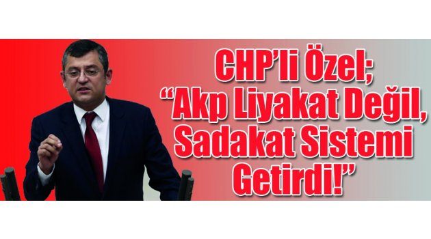 CHP’li Özel: “Akp Liyakat Değil, Sadakat Sistemi Getirdi!”