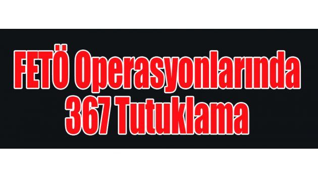 FETÖ Operasyonlarında 367 Tutuklama